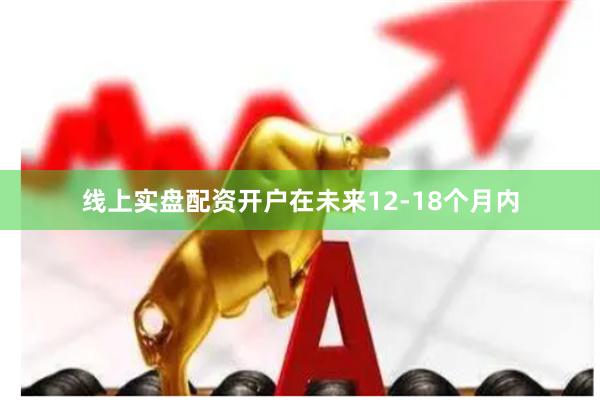 线上实盘配资开户在未来12-18个月内